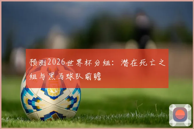 预测2026世界杯分组：潜在死亡之组与黑马球队前瞻
