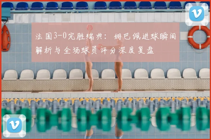 法国3-0完胜瑞典：姆巴佩进球瞬间解析与全场球员评分深度复盘