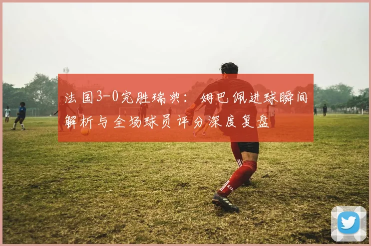 法国3-0完胜瑞典：姆巴佩进球瞬间解析与全场球员评分深度复盘
