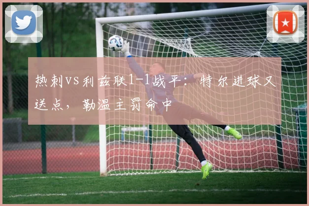热刺vs利兹联1-1战平：特尔进球又送点，勒温主罚命中