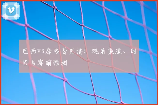 巴西vs摩洛哥直播:观看渠道、时间与赛前预测