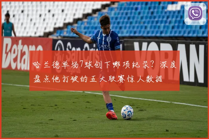 哈兰德单场7球创下哪项纪录?深度盘点他打破的五大联赛惊人数据