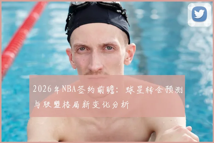 2026年NBA签约前瞻:球星转会预测与联盟格局新变化分析