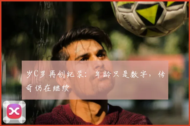岁C罗再创纪录:年龄只是数字,传奇仍在继续