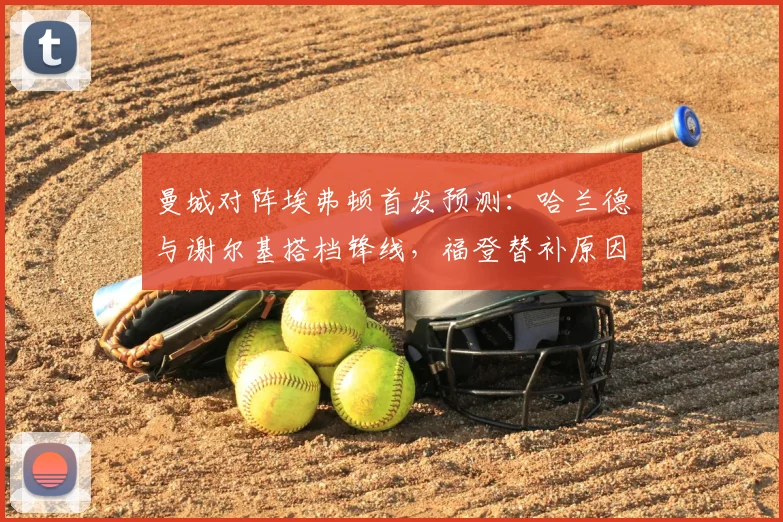曼城对阵埃弗顿首发预测：哈兰德与谢尔基搭档锋线，福登替补原因引关注