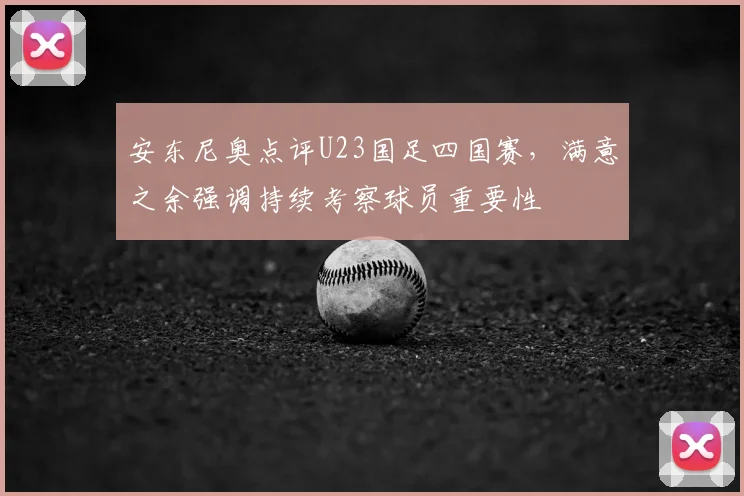 安东尼奥点评U23国足四国赛,满意之余强调持续考察球员重要性