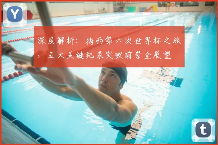 深度解析：梅西第六次世界杯之旅，五大关键纪录突破前景全展望