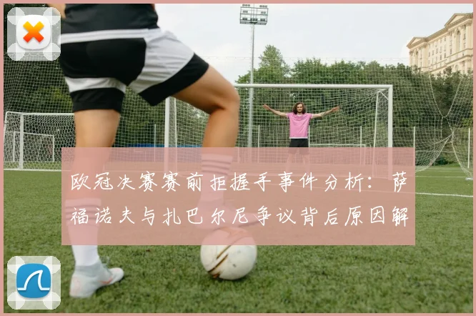 欧冠决赛赛前拒握手事件分析:萨福诺夫与扎巴尔尼争议背后原因解读