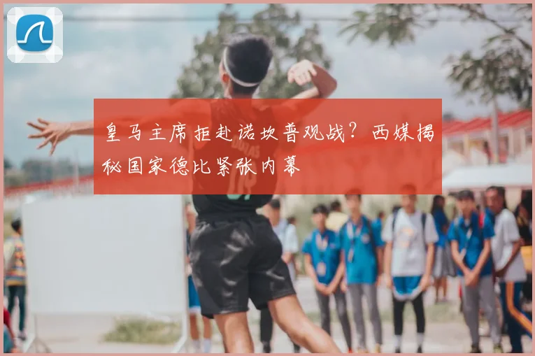皇马主席拒赴诺坎普观战?西媒揭秘国家德比紧张内幕