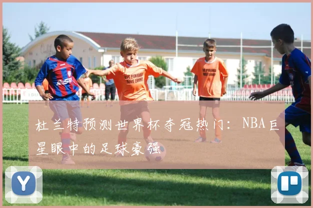 杜兰特预测世界杯夺冠热门:NBA巨星眼中的足球豪强