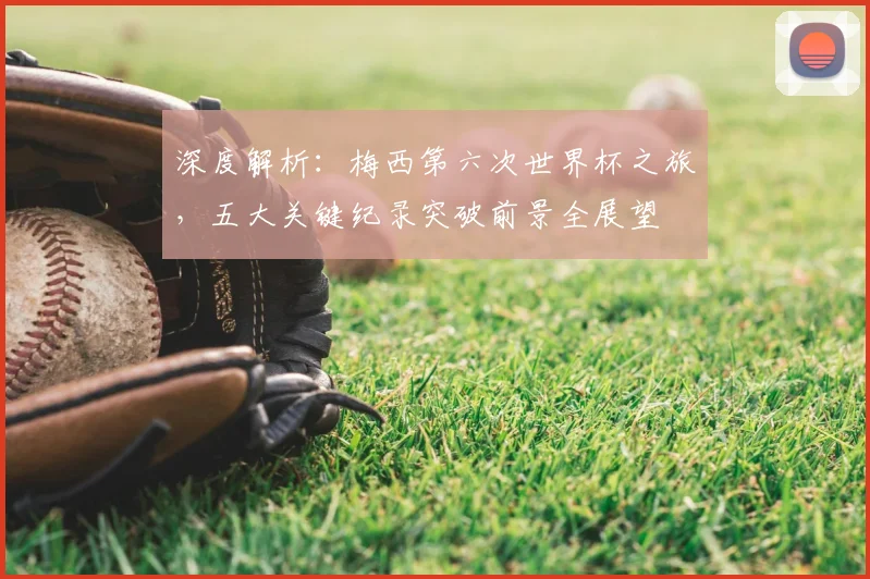 深度解析:梅西第六次世界杯之旅,五大关键纪录突破前景全展望