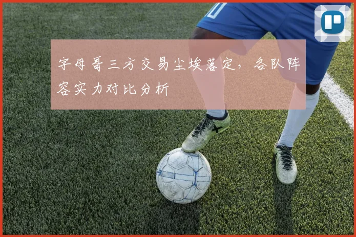 字母哥三方交易尘埃落定,各队阵容实力对比分析