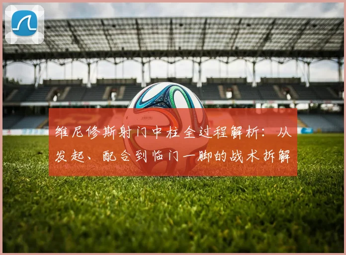 维尼修斯射门中柱全过程解析:从发起、配合到临门一脚的战术拆解